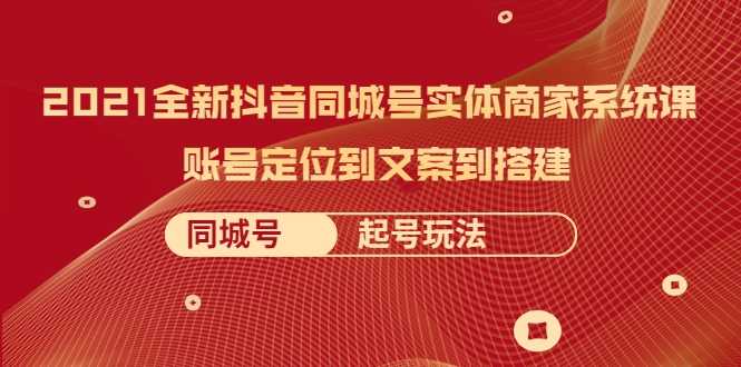 2021全新抖音同城号实体商家系统课，账号定位到文案到搭建 同城号起号玩法-职场创业讲堂